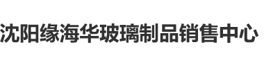 中国玩屄大视频沈阳缘海华玻璃制品销售中心